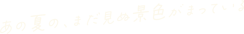 あの夏の、まだ見ぬ景色がまっている