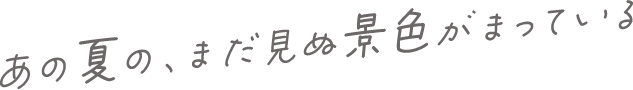 あの夏の、まだ見ぬ景色がまっている